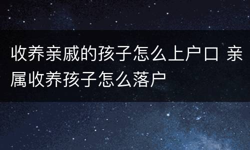 收养亲戚的孩子怎么上户口 亲属收养孩子怎么落户