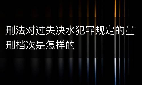 刑法对过失决水犯罪规定的量刑档次是怎样的