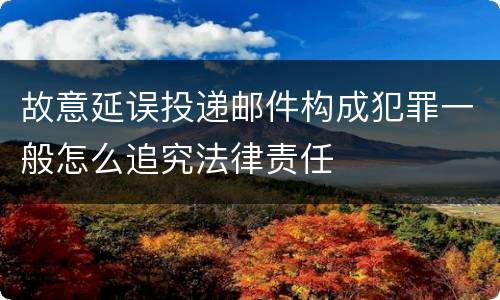 故意延误投递邮件构成犯罪一般怎么追究法律责任