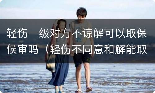 轻伤一级对方不谅解可以取保候审吗（轻伤不同意和解能取保候审吗）