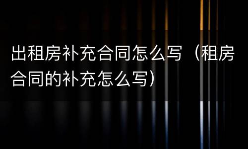 出租房补充合同怎么写（租房合同的补充怎么写）