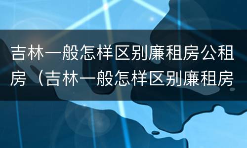 吉林一般怎样区别廉租房公租房（吉林一般怎样区别廉租房公租房呢）