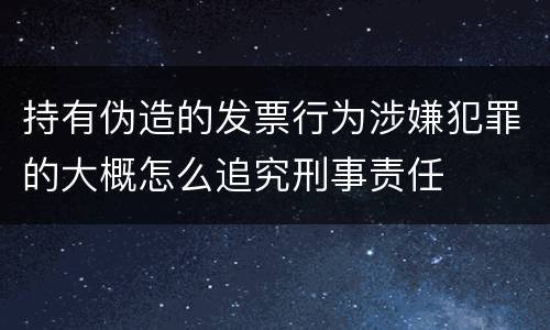 持有伪造的发票行为涉嫌犯罪的大概怎么追究刑事责任