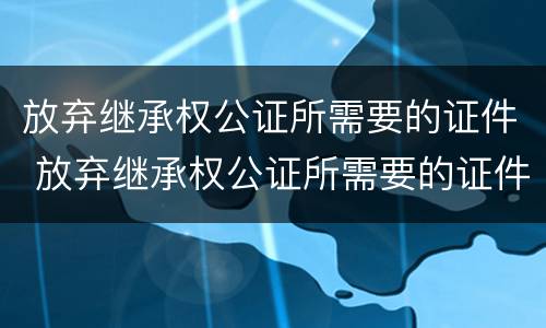 放弃继承权公证所需要的证件 放弃继承权公证所需要的证件是