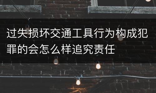 过失损坏交通工具行为构成犯罪的会怎么样追究责任