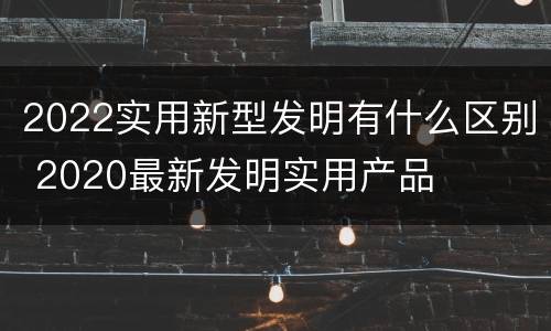 2022实用新型发明有什么区别 2020最新发明实用产品