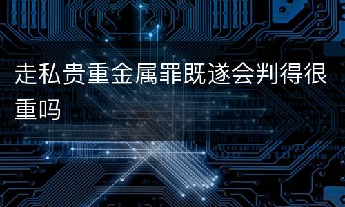 走私贵重金属罪既遂会判得很重吗