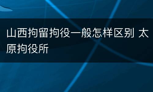 山西拘留拘役一般怎样区别 太原拘役所