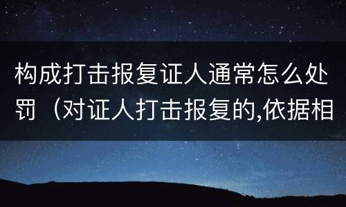 构成打击报复证人通常怎么处罚（对证人打击报复的,依据相关规定怎么处分）