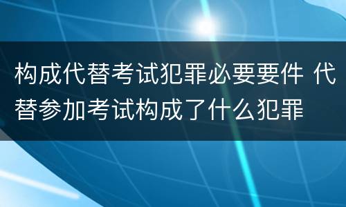 构成代替考试犯罪必要要件 代替参加考试构成了什么犯罪