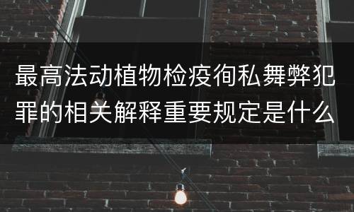 最高法动植物检疫徇私舞弊犯罪的相关解释重要规定是什么