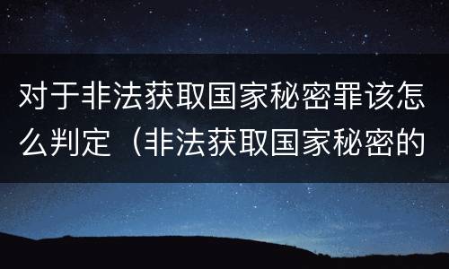 对于非法获取国家秘密罪该怎么判定（非法获取国家秘密的以什么定罪）