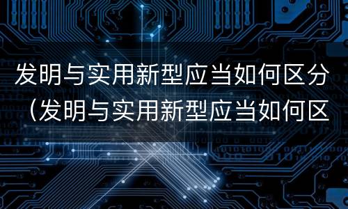 发明与实用新型应当如何区分（发明与实用新型应当如何区分出来）