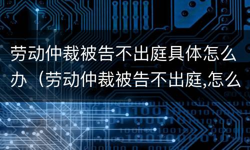 劳动仲裁被告不出庭具体怎么办（劳动仲裁被告不出庭,怎么办）
