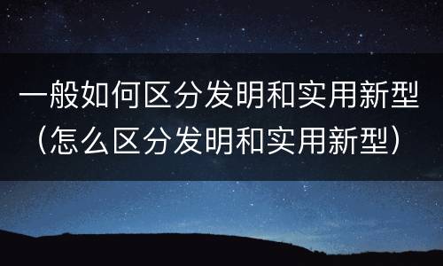 一般如何区分发明和实用新型（怎么区分发明和实用新型）