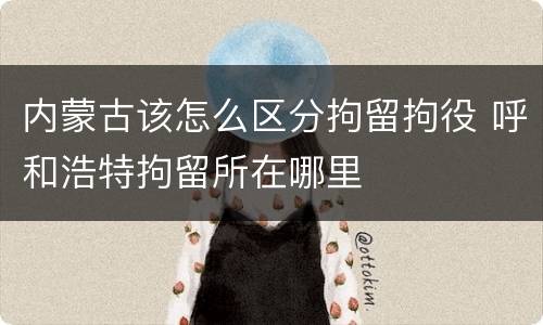 内蒙古该怎么区分拘留拘役 呼和浩特拘留所在哪里