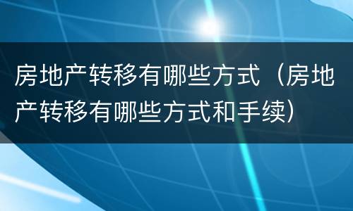 房地产转移有哪些方式（房地产转移有哪些方式和手续）