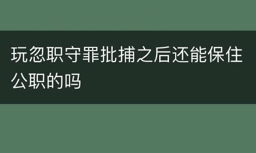 玩忽职守罪批捕之后还能保住公职的吗