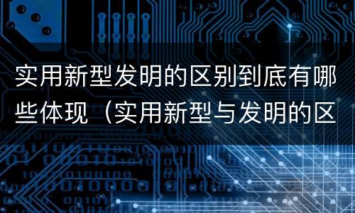 实用新型发明的区别到底有哪些体现（实用新型与发明的区别有哪些）