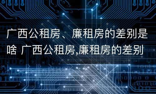 广西公租房、廉租房的差别是啥 广西公租房,廉租房的差别是啥呢
