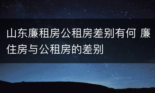 山东廉租房公租房差别有何 廉住房与公租房的差别