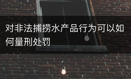 对非法捕捞水产品行为可以如何量刑处罚