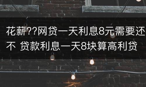 花薪??网贷一天利息8元需要还不 贷款利息一天8块算高利贷吗