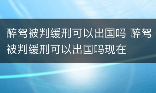 醉驾被判缓刑可以出国吗 醉驾被判缓刑可以出国吗现在