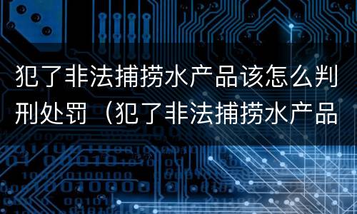 犯了非法捕捞水产品该怎么判刑处罚（犯了非法捕捞水产品该怎么判刑处罚）