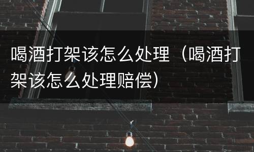 喝酒打架该怎么处理（喝酒打架该怎么处理赔偿）