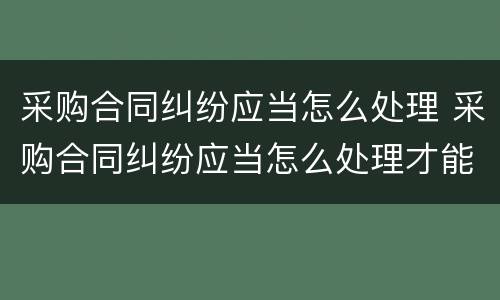 采购合同纠纷应当怎么处理 采购合同纠纷应当怎么处理才能解决