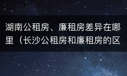 湖南公租房、廉租房差异在哪里（长沙公租房和廉租房的区别）