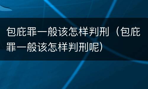 包庇罪一般该怎样判刑（包庇罪一般该怎样判刑呢）
