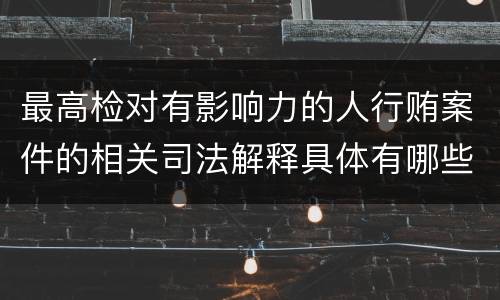 最高检对有影响力的人行贿案件的相关司法解释具体有哪些重要内容
