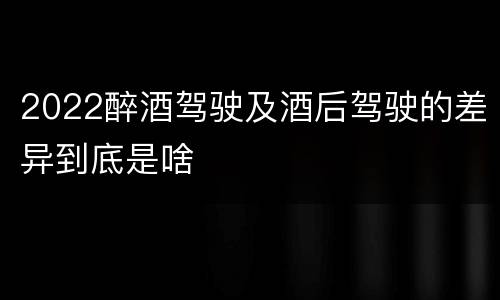 2022醉酒驾驶及酒后驾驶的差异到底是啥