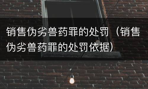 销售伪劣兽药罪的处罚（销售伪劣兽药罪的处罚依据）