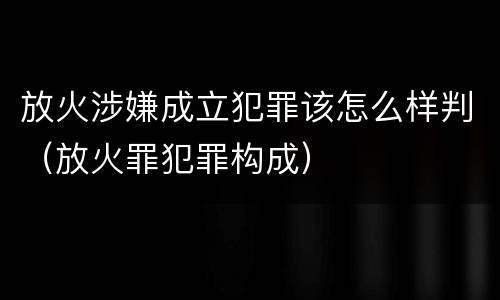放火涉嫌成立犯罪该怎么样判（放火罪犯罪构成）
