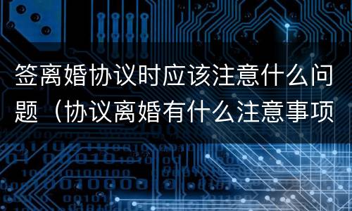 签离婚协议时应该注意什么问题（协议离婚有什么注意事项）