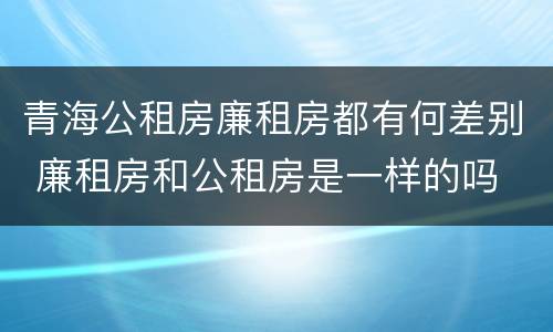 青海公租房廉租房都有何差别 廉租房和公租房是一样的吗