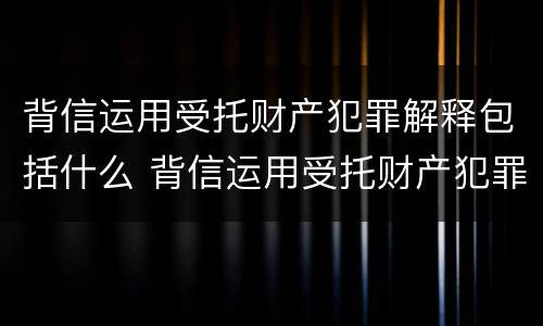 背信运用受托财产犯罪解释包括什么 背信运用受托财产犯罪解释包括什么罪名