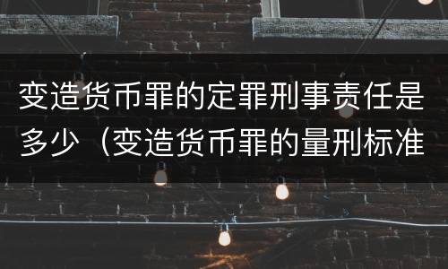 变造货币罪的定罪刑事责任是多少（变造货币罪的量刑标准）