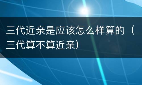 三代近亲是应该怎么样算的（三代算不算近亲）