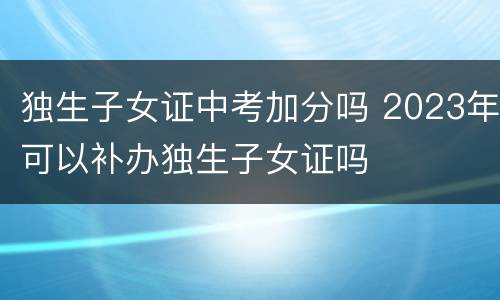独生子女证中考加分吗 2023年可以补办独生子女证吗