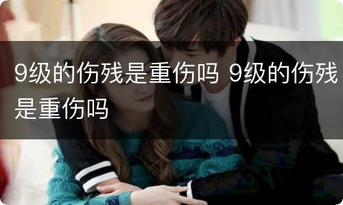 9级的伤残是重伤吗 9级的伤残是重伤吗