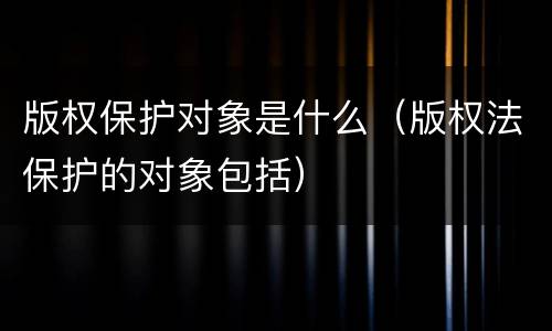 版权保护对象是什么（版权法保护的对象包括）