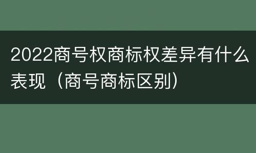 2022商号权商标权差异有什么表现（商号商标区别）