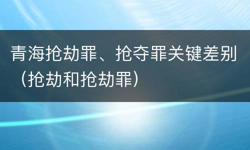 青海抢劫罪、抢夺罪关键差别（抢劫和抢劫罪）