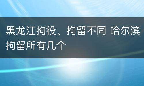 黑龙江拘役、拘留不同 哈尔滨拘留所有几个