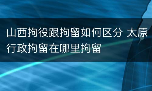 山西拘役跟拘留如何区分 太原行政拘留在哪里拘留