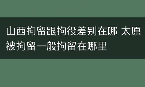 山西拘留跟拘役差别在哪 太原被拘留一般拘留在哪里